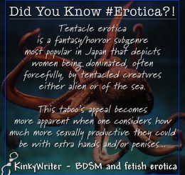 Tentacle erotica is a fantasy/horror subgenre most popular in Japan that depicts women being dominated, often forcefully, by tentacled creatures either alien or of the sea.